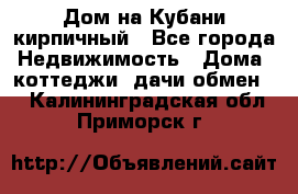 Дом на Кубани кирпичный - Все города Недвижимость » Дома, коттеджи, дачи обмен   . Калининградская обл.,Приморск г.